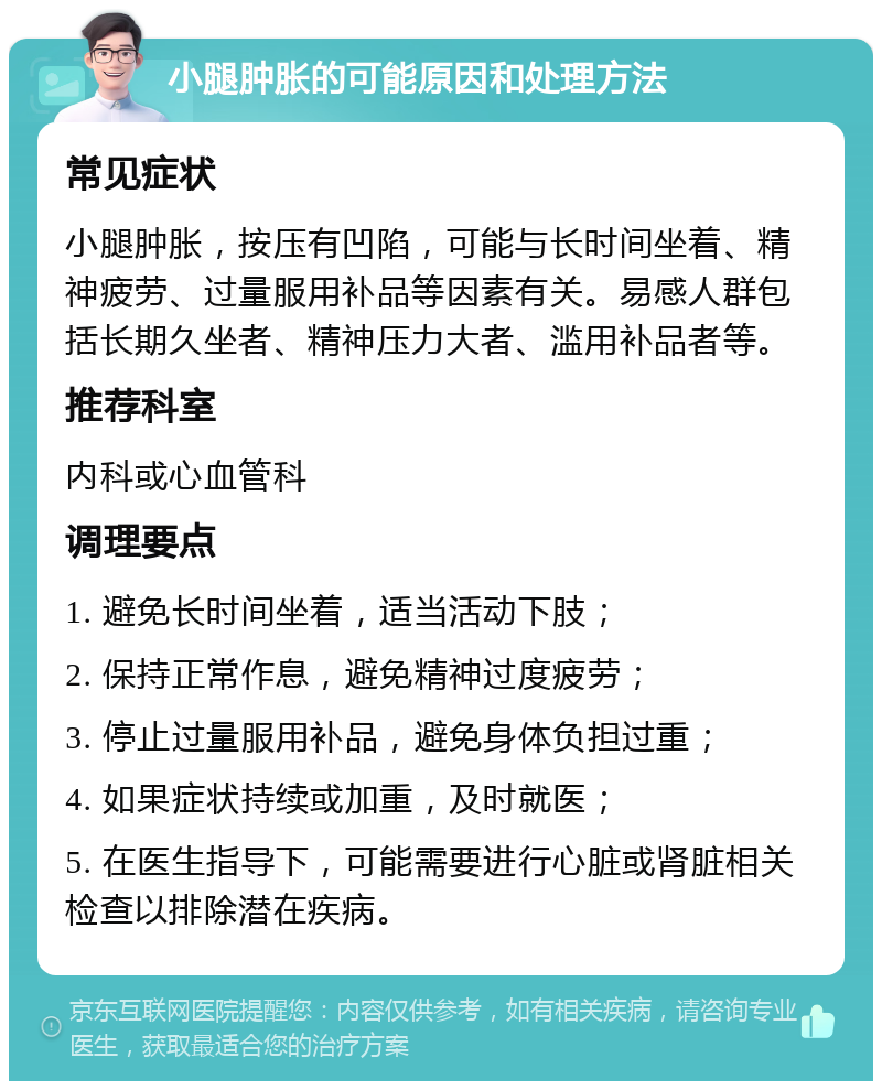 小腿肿胀的可能原因和处理方法 常见症状 小腿肿胀，按压有凹陷，可能与长时间坐着、精神疲劳、过量服用补品等因素有关。易感人群包括长期久坐者、精神压力大者、滥用补品者等。 推荐科室 内科或心血管科 调理要点 1. 避免长时间坐着，适当活动下肢； 2. 保持正常作息，避免精神过度疲劳； 3. 停止过量服用补品，避免身体负担过重； 4. 如果症状持续或加重，及时就医； 5. 在医生指导下，可能需要进行心脏或肾脏相关检查以排除潜在疾病。