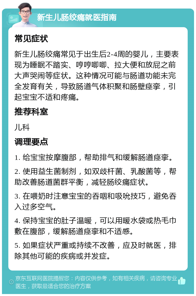 新生儿肠绞痛就医指南 常见症状 新生儿肠绞痛常见于出生后2-4周的婴儿，主要表现为睡眠不踏实、哼哼唧唧、拉大便和放屁之前大声哭闹等症状。这种情况可能与肠道功能未完全发育有关，导致肠道气体积聚和肠壁痉挛，引起宝宝不适和疼痛。 推荐科室 儿科 调理要点 1. 给宝宝按摩腹部，帮助排气和缓解肠道痉挛。 2. 使用益生菌制剂，如双歧杆菌、乳酸菌等，帮助改善肠道菌群平衡，减轻肠绞痛症状。 3. 在喂奶时注意宝宝的吞咽和吸吮技巧，避免吞入过多空气。 4. 保持宝宝的肚子温暖，可以用暖水袋或热毛巾敷在腹部，缓解肠道痉挛和不适感。 5. 如果症状严重或持续不改善，应及时就医，排除其他可能的疾病或并发症。