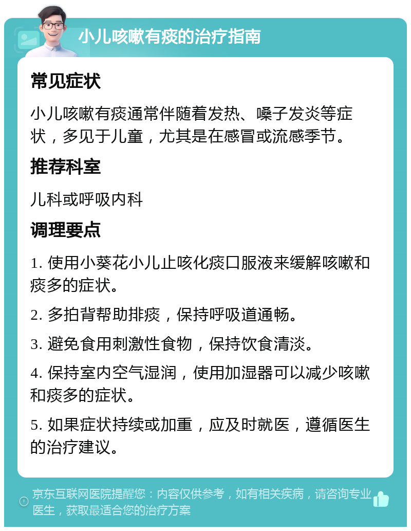 小儿咳嗽有痰的治疗指南 常见症状 小儿咳嗽有痰通常伴随着发热、嗓子发炎等症状，多见于儿童，尤其是在感冒或流感季节。 推荐科室 儿科或呼吸内科 调理要点 1. 使用小葵花小儿止咳化痰口服液来缓解咳嗽和痰多的症状。 2. 多拍背帮助排痰，保持呼吸道通畅。 3. 避免食用刺激性食物，保持饮食清淡。 4. 保持室内空气湿润，使用加湿器可以减少咳嗽和痰多的症状。 5. 如果症状持续或加重，应及时就医，遵循医生的治疗建议。