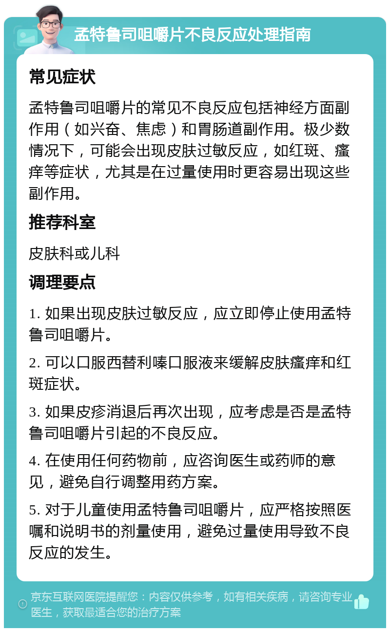 孟特鲁司咀嚼片不良反应处理指南 常见症状 孟特鲁司咀嚼片的常见不良反应包括神经方面副作用（如兴奋、焦虑）和胃肠道副作用。极少数情况下，可能会出现皮肤过敏反应，如红斑、瘙痒等症状，尤其是在过量使用时更容易出现这些副作用。 推荐科室 皮肤科或儿科 调理要点 1. 如果出现皮肤过敏反应，应立即停止使用孟特鲁司咀嚼片。 2. 可以口服西替利嗪口服液来缓解皮肤瘙痒和红斑症状。 3. 如果皮疹消退后再次出现，应考虑是否是孟特鲁司咀嚼片引起的不良反应。 4. 在使用任何药物前，应咨询医生或药师的意见，避免自行调整用药方案。 5. 对于儿童使用孟特鲁司咀嚼片，应严格按照医嘱和说明书的剂量使用，避免过量使用导致不良反应的发生。