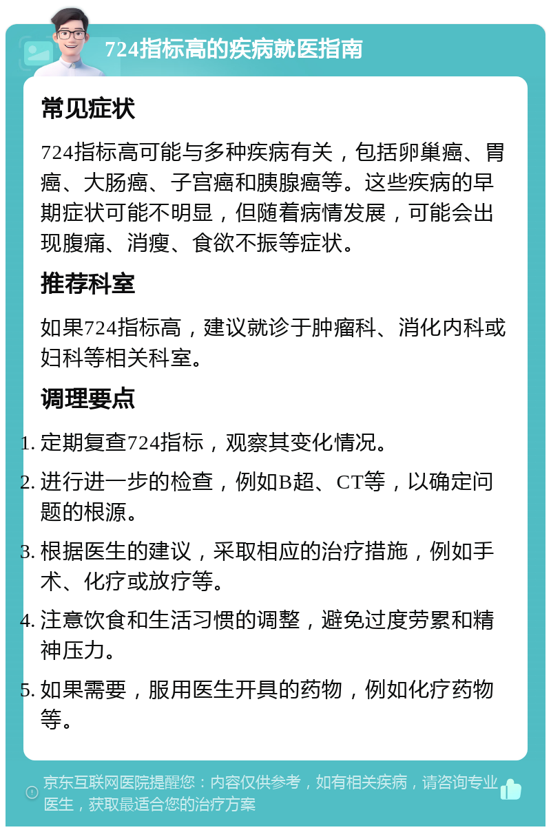 724指标高的疾病就医指南 常见症状 724指标高可能与多种疾病有关，包括卵巢癌、胃癌、大肠癌、子宫癌和胰腺癌等。这些疾病的早期症状可能不明显，但随着病情发展，可能会出现腹痛、消瘦、食欲不振等症状。 推荐科室 如果724指标高，建议就诊于肿瘤科、消化内科或妇科等相关科室。 调理要点 定期复查724指标，观察其变化情况。 进行进一步的检查，例如B超、CT等，以确定问题的根源。 根据医生的建议，采取相应的治疗措施，例如手术、化疗或放疗等。 注意饮食和生活习惯的调整，避免过度劳累和精神压力。 如果需要，服用医生开具的药物，例如化疗药物等。