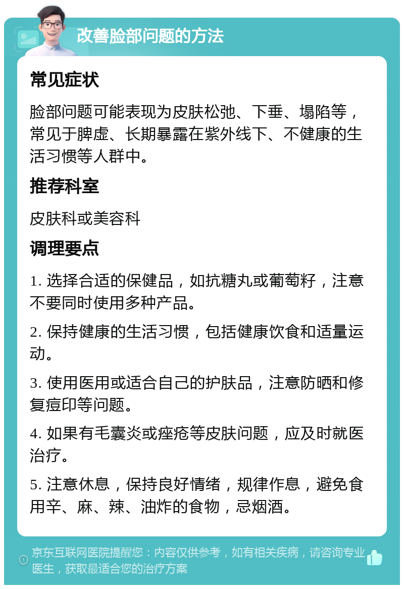 改善脸部问题的方法 常见症状 脸部问题可能表现为皮肤松弛、下垂、塌陷等，常见于脾虚、长期暴露在紫外线下、不健康的生活习惯等人群中。 推荐科室 皮肤科或美容科 调理要点 1. 选择合适的保健品，如抗糖丸或葡萄籽，注意不要同时使用多种产品。 2. 保持健康的生活习惯，包括健康饮食和适量运动。 3. 使用医用或适合自己的护肤品，注意防晒和修复痘印等问题。 4. 如果有毛囊炎或痤疮等皮肤问题，应及时就医治疗。 5. 注意休息，保持良好情绪，规律作息，避免食用辛、麻、辣、油炸的食物，忌烟酒。