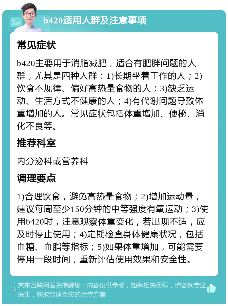 b420适用人群及注意事项 常见症状 b420主要用于消脂减肥，适合有肥胖问题的人群，尤其是四种人群：1)长期坐着工作的人；2)饮食不规律、偏好高热量食物的人；3)缺乏运动、生活方式不健康的人；4)有代谢问题导致体重增加的人。常见症状包括体重增加、便秘、消化不良等。 推荐科室 内分泌科或营养科 调理要点 1)合理饮食，避免高热量食物；2)增加运动量，建议每周至少150分钟的中等强度有氧运动；3)使用b420时，注意观察体重变化，若出现不适，应及时停止使用；4)定期检查身体健康状况，包括血糖、血脂等指标；5)如果体重增加，可能需要停用一段时间，重新评估使用效果和安全性。