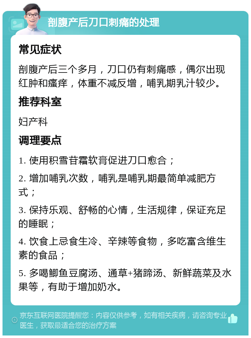 剖腹产后刀口刺痛的处理 常见症状 剖腹产后三个多月，刀口仍有刺痛感，偶尔出现红肿和瘙痒，体重不减反增，哺乳期乳汁较少。 推荐科室 妇产科 调理要点 1. 使用积雪苷霜软膏促进刀口愈合； 2. 增加哺乳次数，哺乳是哺乳期最简单减肥方式； 3. 保持乐观、舒畅的心情，生活规律，保证充足的睡眠； 4. 饮食上忌食生冷、辛辣等食物，多吃富含维生素的食品； 5. 多喝鲫鱼豆腐汤、通草+猪蹄汤、新鲜蔬菜及水果等，有助于增加奶水。