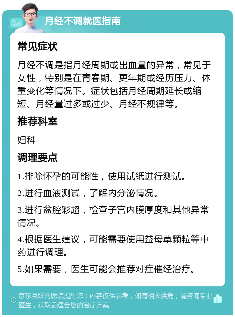 月经不调就医指南 常见症状 月经不调是指月经周期或出血量的异常，常见于女性，特别是在青春期、更年期或经历压力、体重变化等情况下。症状包括月经周期延长或缩短、月经量过多或过少、月经不规律等。 推荐科室 妇科 调理要点 1.排除怀孕的可能性，使用试纸进行测试。 2.进行血液测试，了解内分泌情况。 3.进行盆腔彩超，检查子宫内膜厚度和其他异常情况。 4.根据医生建议，可能需要使用益母草颗粒等中药进行调理。 5.如果需要，医生可能会推荐对症催经治疗。