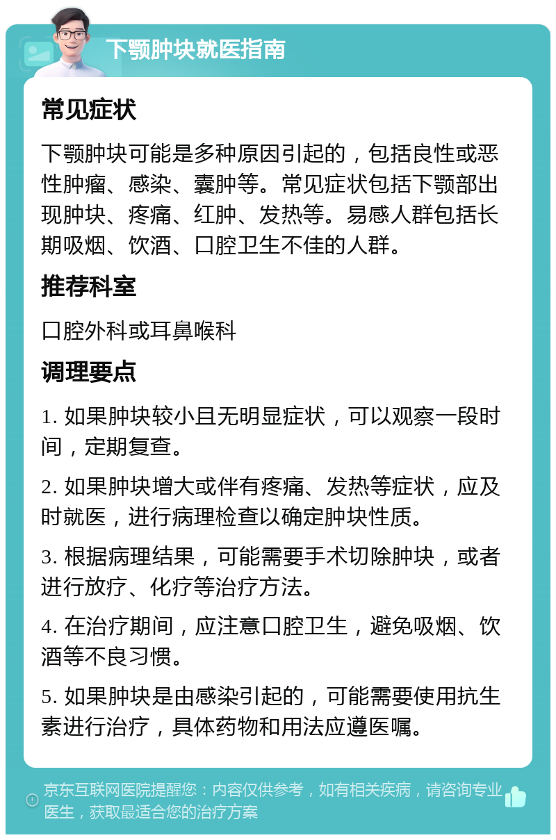 下颚肿块就医指南 常见症状 下颚肿块可能是多种原因引起的，包括良性或恶性肿瘤、感染、囊肿等。常见症状包括下颚部出现肿块、疼痛、红肿、发热等。易感人群包括长期吸烟、饮酒、口腔卫生不佳的人群。 推荐科室 口腔外科或耳鼻喉科 调理要点 1. 如果肿块较小且无明显症状，可以观察一段时间，定期复查。 2. 如果肿块增大或伴有疼痛、发热等症状，应及时就医，进行病理检查以确定肿块性质。 3. 根据病理结果，可能需要手术切除肿块，或者进行放疗、化疗等治疗方法。 4. 在治疗期间，应注意口腔卫生，避免吸烟、饮酒等不良习惯。 5. 如果肿块是由感染引起的，可能需要使用抗生素进行治疗，具体药物和用法应遵医嘱。