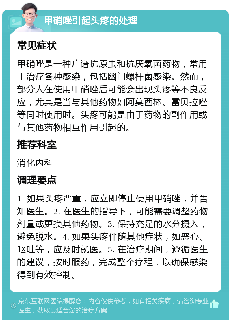 甲硝唑引起头疼的处理 常见症状 甲硝唑是一种广谱抗原虫和抗厌氧菌药物，常用于治疗各种感染，包括幽门螺杆菌感染。然而，部分人在使用甲硝唑后可能会出现头疼等不良反应，尤其是当与其他药物如阿莫西林、雷贝拉唑等同时使用时。头疼可能是由于药物的副作用或与其他药物相互作用引起的。 推荐科室 消化内科 调理要点 1. 如果头疼严重，应立即停止使用甲硝唑，并告知医生。2. 在医生的指导下，可能需要调整药物剂量或更换其他药物。3. 保持充足的水分摄入，避免脱水。4. 如果头疼伴随其他症状，如恶心、呕吐等，应及时就医。5. 在治疗期间，遵循医生的建议，按时服药，完成整个疗程，以确保感染得到有效控制。