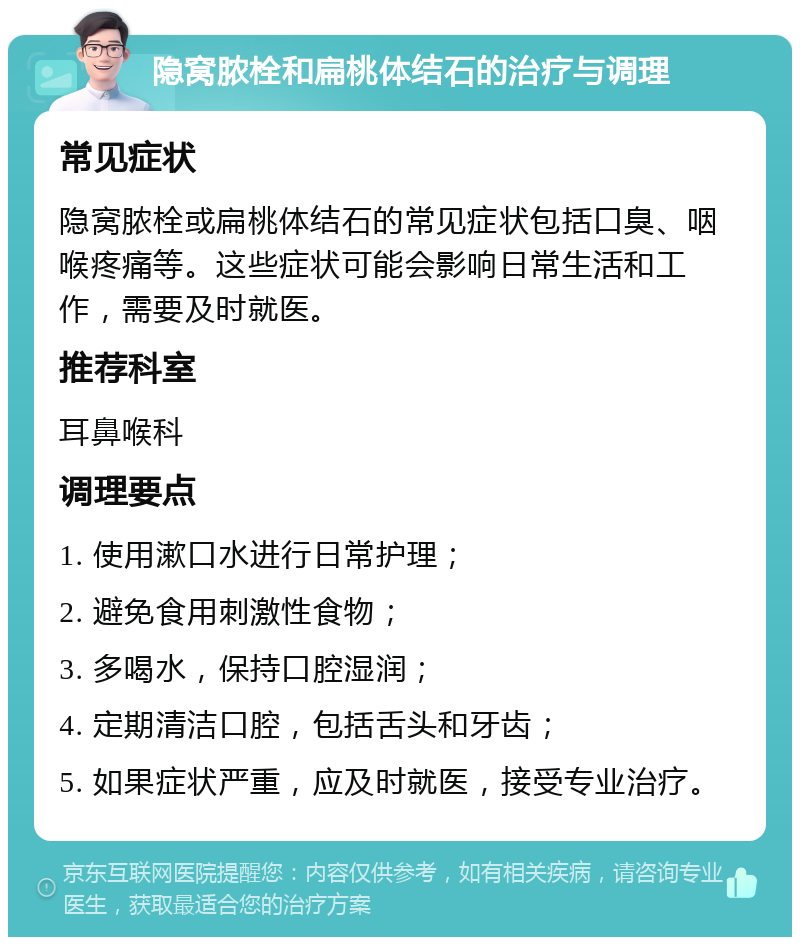 隐窝脓栓和扁桃体结石的治疗与调理 常见症状 隐窝脓栓或扁桃体结石的常见症状包括口臭、咽喉疼痛等。这些症状可能会影响日常生活和工作，需要及时就医。 推荐科室 耳鼻喉科 调理要点 1. 使用漱口水进行日常护理； 2. 避免食用刺激性食物； 3. 多喝水，保持口腔湿润； 4. 定期清洁口腔，包括舌头和牙齿； 5. 如果症状严重，应及时就医，接受专业治疗。