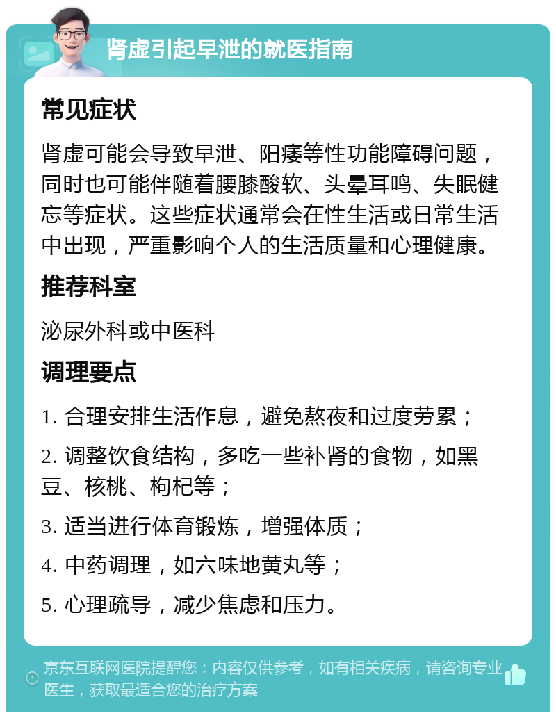 肾虚引起早泄的就医指南 常见症状 肾虚可能会导致早泄、阳痿等性功能障碍问题，同时也可能伴随着腰膝酸软、头晕耳鸣、失眠健忘等症状。这些症状通常会在性生活或日常生活中出现，严重影响个人的生活质量和心理健康。 推荐科室 泌尿外科或中医科 调理要点 1. 合理安排生活作息，避免熬夜和过度劳累； 2. 调整饮食结构，多吃一些补肾的食物，如黑豆、核桃、枸杞等； 3. 适当进行体育锻炼，增强体质； 4. 中药调理，如六味地黄丸等； 5. 心理疏导，减少焦虑和压力。