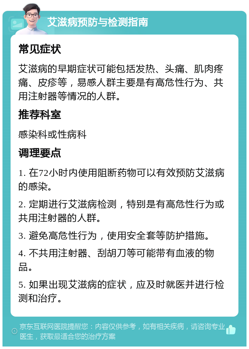 艾滋病预防与检测指南 常见症状 艾滋病的早期症状可能包括发热、头痛、肌肉疼痛、皮疹等，易感人群主要是有高危性行为、共用注射器等情况的人群。 推荐科室 感染科或性病科 调理要点 1. 在72小时内使用阻断药物可以有效预防艾滋病的感染。 2. 定期进行艾滋病检测，特别是有高危性行为或共用注射器的人群。 3. 避免高危性行为，使用安全套等防护措施。 4. 不共用注射器、刮胡刀等可能带有血液的物品。 5. 如果出现艾滋病的症状，应及时就医并进行检测和治疗。