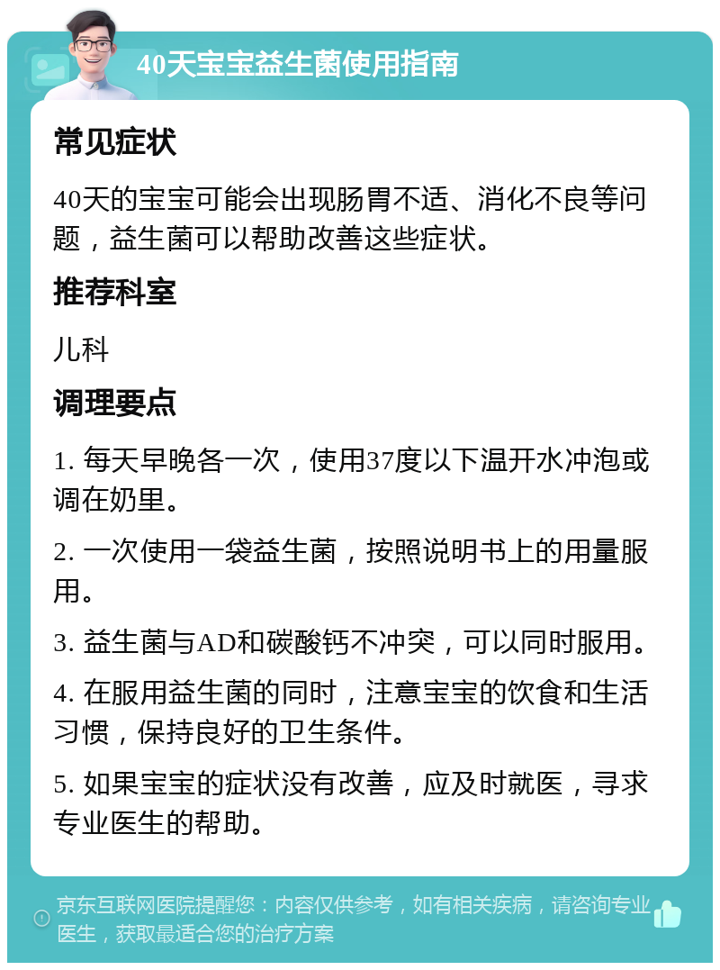 40天宝宝益生菌使用指南 常见症状 40天的宝宝可能会出现肠胃不适、消化不良等问题，益生菌可以帮助改善这些症状。 推荐科室 儿科 调理要点 1. 每天早晚各一次，使用37度以下温开水冲泡或调在奶里。 2. 一次使用一袋益生菌，按照说明书上的用量服用。 3. 益生菌与AD和碳酸钙不冲突，可以同时服用。 4. 在服用益生菌的同时，注意宝宝的饮食和生活习惯，保持良好的卫生条件。 5. 如果宝宝的症状没有改善，应及时就医，寻求专业医生的帮助。