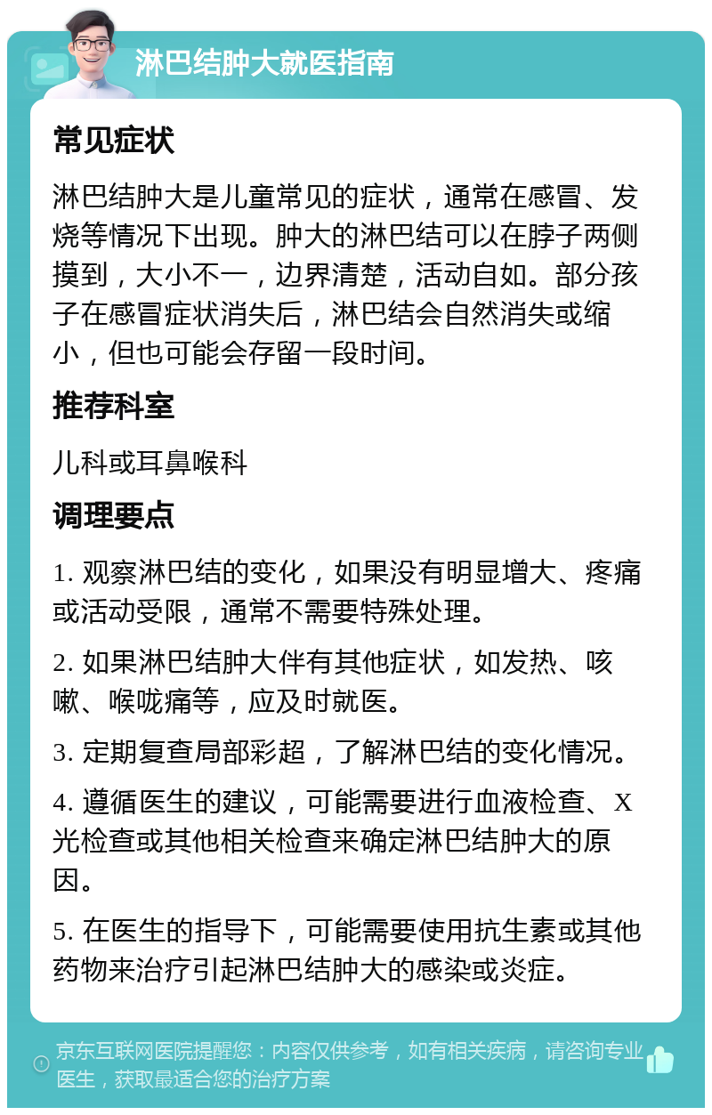 淋巴结肿大就医指南 常见症状 淋巴结肿大是儿童常见的症状，通常在感冒、发烧等情况下出现。肿大的淋巴结可以在脖子两侧摸到，大小不一，边界清楚，活动自如。部分孩子在感冒症状消失后，淋巴结会自然消失或缩小，但也可能会存留一段时间。 推荐科室 儿科或耳鼻喉科 调理要点 1. 观察淋巴结的变化，如果没有明显增大、疼痛或活动受限，通常不需要特殊处理。 2. 如果淋巴结肿大伴有其他症状，如发热、咳嗽、喉咙痛等，应及时就医。 3. 定期复查局部彩超，了解淋巴结的变化情况。 4. 遵循医生的建议，可能需要进行血液检查、X光检查或其他相关检查来确定淋巴结肿大的原因。 5. 在医生的指导下，可能需要使用抗生素或其他药物来治疗引起淋巴结肿大的感染或炎症。