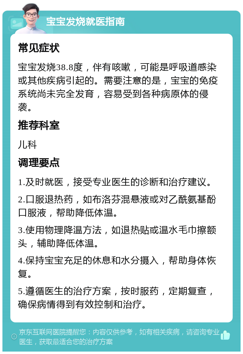 宝宝发烧就医指南 常见症状 宝宝发烧38.8度，伴有咳嗽，可能是呼吸道感染或其他疾病引起的。需要注意的是，宝宝的免疫系统尚未完全发育，容易受到各种病原体的侵袭。 推荐科室 儿科 调理要点 1.及时就医，接受专业医生的诊断和治疗建议。 2.口服退热药，如布洛芬混悬液或对乙酰氨基酚口服液，帮助降低体温。 3.使用物理降温方法，如退热贴或温水毛巾擦额头，辅助降低体温。 4.保持宝宝充足的休息和水分摄入，帮助身体恢复。 5.遵循医生的治疗方案，按时服药，定期复查，确保病情得到有效控制和治疗。