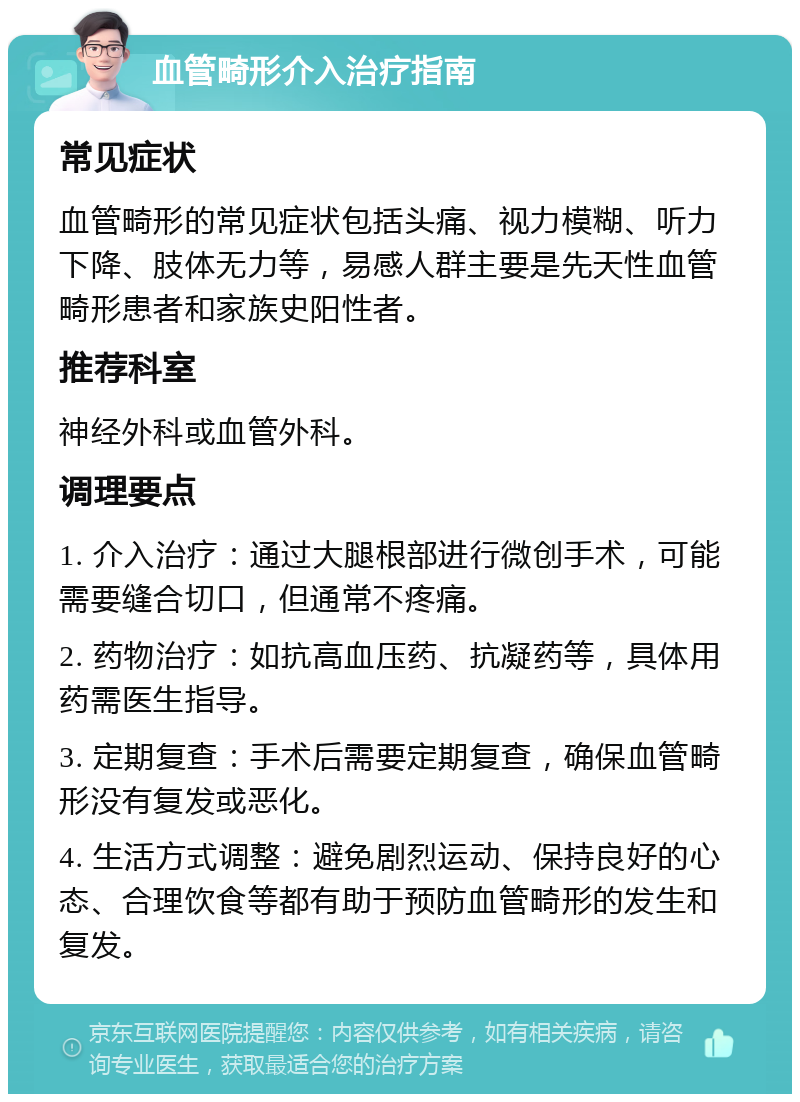 血管畸形介入治疗指南 常见症状 血管畸形的常见症状包括头痛、视力模糊、听力下降、肢体无力等，易感人群主要是先天性血管畸形患者和家族史阳性者。 推荐科室 神经外科或血管外科。 调理要点 1. 介入治疗：通过大腿根部进行微创手术，可能需要缝合切口，但通常不疼痛。 2. 药物治疗：如抗高血压药、抗凝药等，具体用药需医生指导。 3. 定期复查：手术后需要定期复查，确保血管畸形没有复发或恶化。 4. 生活方式调整：避免剧烈运动、保持良好的心态、合理饮食等都有助于预防血管畸形的发生和复发。