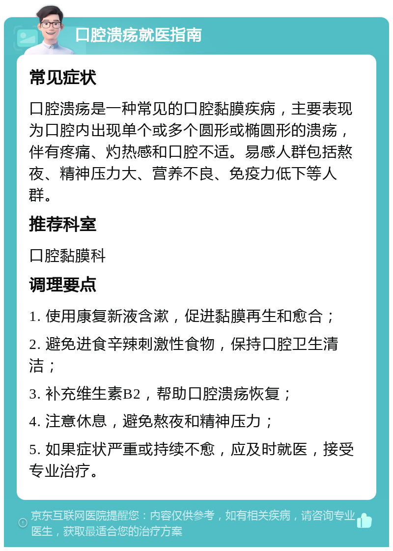 口腔溃疡就医指南 常见症状 口腔溃疡是一种常见的口腔黏膜疾病，主要表现为口腔内出现单个或多个圆形或椭圆形的溃疡，伴有疼痛、灼热感和口腔不适。易感人群包括熬夜、精神压力大、营养不良、免疫力低下等人群。 推荐科室 口腔黏膜科 调理要点 1. 使用康复新液含漱，促进黏膜再生和愈合； 2. 避免进食辛辣刺激性食物，保持口腔卫生清洁； 3. 补充维生素B2，帮助口腔溃疡恢复； 4. 注意休息，避免熬夜和精神压力； 5. 如果症状严重或持续不愈，应及时就医，接受专业治疗。