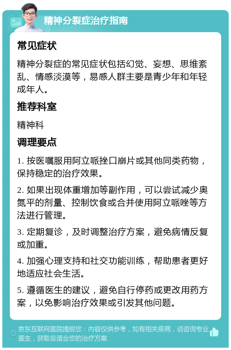 精神分裂症治疗指南 常见症状 精神分裂症的常见症状包括幻觉、妄想、思维紊乱、情感淡漠等，易感人群主要是青少年和年轻成年人。 推荐科室 精神科 调理要点 1. 按医嘱服用阿立哌挫口崩片或其他同类药物，保持稳定的治疗效果。 2. 如果出现体重增加等副作用，可以尝试减少奥氮平的剂量、控制饮食或合并使用阿立哌唑等方法进行管理。 3. 定期复诊，及时调整治疗方案，避免病情反复或加重。 4. 加强心理支持和社交功能训练，帮助患者更好地适应社会生活。 5. 遵循医生的建议，避免自行停药或更改用药方案，以免影响治疗效果或引发其他问题。