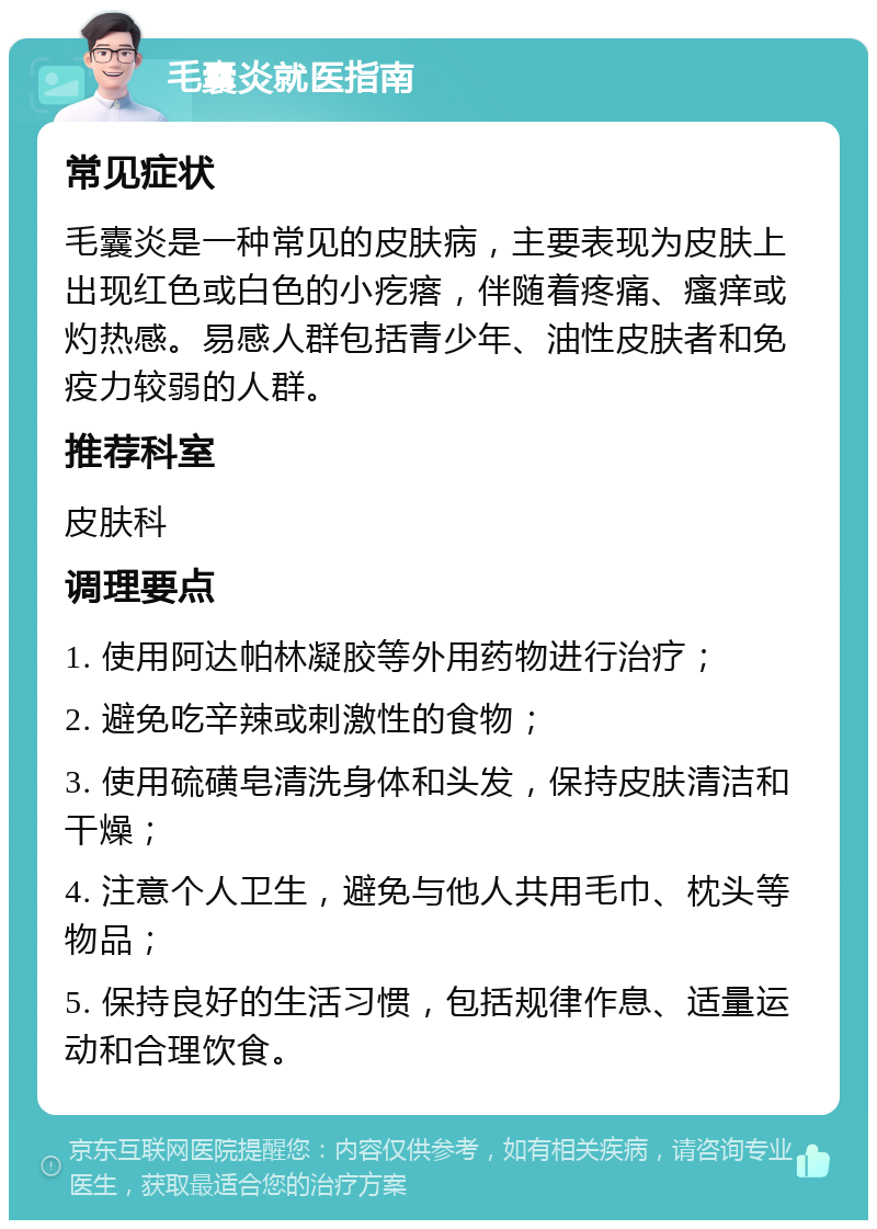 毛囊炎就医指南 常见症状 毛囊炎是一种常见的皮肤病，主要表现为皮肤上出现红色或白色的小疙瘩，伴随着疼痛、瘙痒或灼热感。易感人群包括青少年、油性皮肤者和免疫力较弱的人群。 推荐科室 皮肤科 调理要点 1. 使用阿达帕林凝胶等外用药物进行治疗； 2. 避免吃辛辣或刺激性的食物； 3. 使用硫磺皂清洗身体和头发，保持皮肤清洁和干燥； 4. 注意个人卫生，避免与他人共用毛巾、枕头等物品； 5. 保持良好的生活习惯，包括规律作息、适量运动和合理饮食。