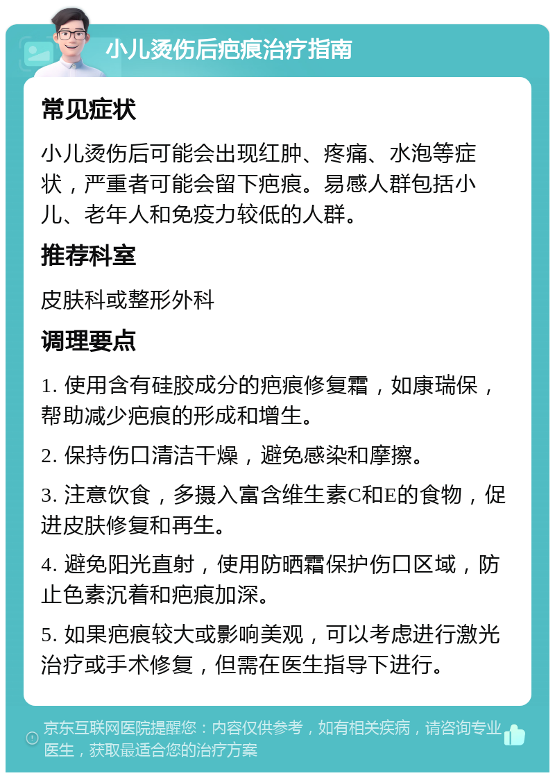 小儿烫伤后疤痕治疗指南 常见症状 小儿烫伤后可能会出现红肿、疼痛、水泡等症状，严重者可能会留下疤痕。易感人群包括小儿、老年人和免疫力较低的人群。 推荐科室 皮肤科或整形外科 调理要点 1. 使用含有硅胶成分的疤痕修复霜，如康瑞保，帮助减少疤痕的形成和增生。 2. 保持伤口清洁干燥，避免感染和摩擦。 3. 注意饮食，多摄入富含维生素C和E的食物，促进皮肤修复和再生。 4. 避免阳光直射，使用防晒霜保护伤口区域，防止色素沉着和疤痕加深。 5. 如果疤痕较大或影响美观，可以考虑进行激光治疗或手术修复，但需在医生指导下进行。