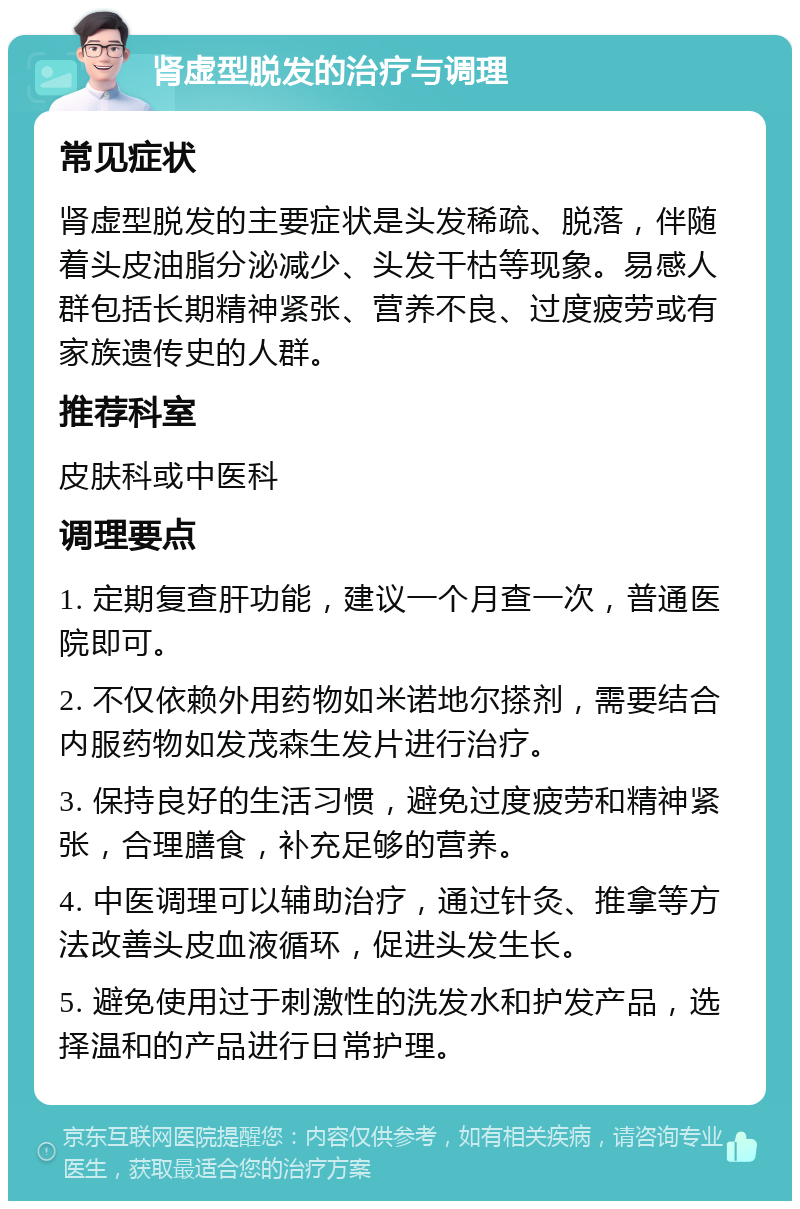 肾虚型脱发的治疗与调理 常见症状 肾虚型脱发的主要症状是头发稀疏、脱落，伴随着头皮油脂分泌减少、头发干枯等现象。易感人群包括长期精神紧张、营养不良、过度疲劳或有家族遗传史的人群。 推荐科室 皮肤科或中医科 调理要点 1. 定期复查肝功能，建议一个月查一次，普通医院即可。 2. 不仅依赖外用药物如米诺地尔搽剂，需要结合内服药物如发茂森生发片进行治疗。 3. 保持良好的生活习惯，避免过度疲劳和精神紧张，合理膳食，补充足够的营养。 4. 中医调理可以辅助治疗，通过针灸、推拿等方法改善头皮血液循环，促进头发生长。 5. 避免使用过于刺激性的洗发水和护发产品，选择温和的产品进行日常护理。