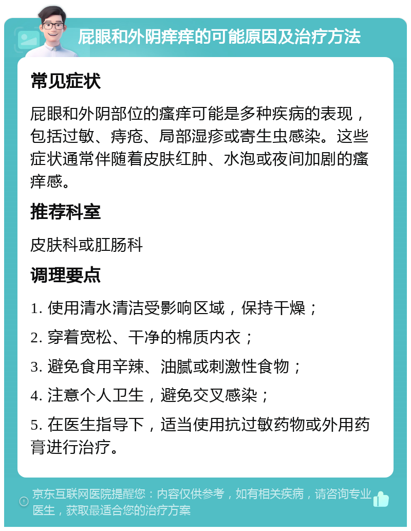 屁眼和外阴痒痒的可能原因及治疗方法 常见症状 屁眼和外阴部位的瘙痒可能是多种疾病的表现，包括过敏、痔疮、局部湿疹或寄生虫感染。这些症状通常伴随着皮肤红肿、水泡或夜间加剧的瘙痒感。 推荐科室 皮肤科或肛肠科 调理要点 1. 使用清水清洁受影响区域，保持干燥； 2. 穿着宽松、干净的棉质内衣； 3. 避免食用辛辣、油腻或刺激性食物； 4. 注意个人卫生，避免交叉感染； 5. 在医生指导下，适当使用抗过敏药物或外用药膏进行治疗。