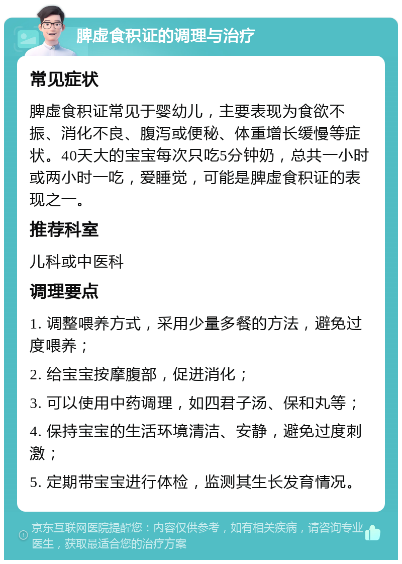 脾虚食积证的调理与治疗 常见症状 脾虚食积证常见于婴幼儿，主要表现为食欲不振、消化不良、腹泻或便秘、体重增长缓慢等症状。40天大的宝宝每次只吃5分钟奶，总共一小时或两小时一吃，爱睡觉，可能是脾虚食积证的表现之一。 推荐科室 儿科或中医科 调理要点 1. 调整喂养方式，采用少量多餐的方法，避免过度喂养； 2. 给宝宝按摩腹部，促进消化； 3. 可以使用中药调理，如四君子汤、保和丸等； 4. 保持宝宝的生活环境清洁、安静，避免过度刺激； 5. 定期带宝宝进行体检，监测其生长发育情况。