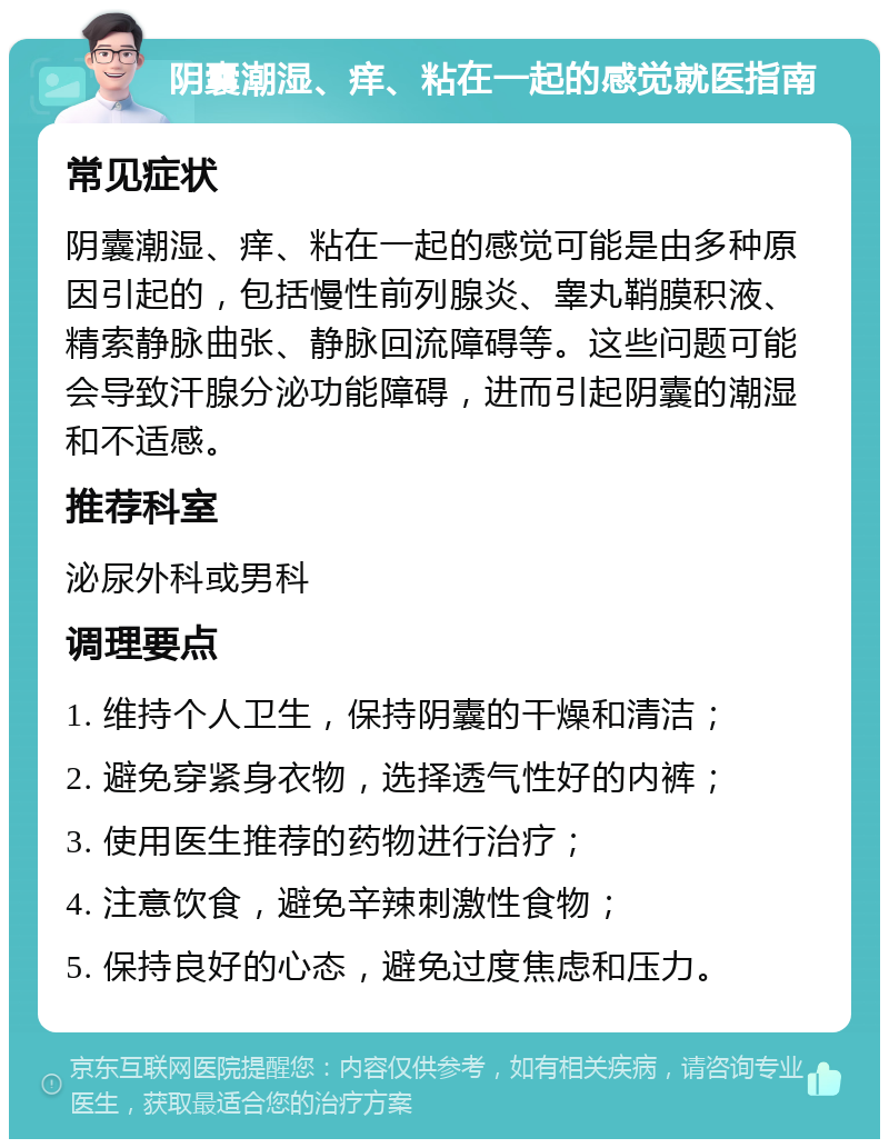 阴囊潮湿、痒、粘在一起的感觉就医指南 常见症状 阴囊潮湿、痒、粘在一起的感觉可能是由多种原因引起的，包括慢性前列腺炎、睾丸鞘膜积液、精索静脉曲张、静脉回流障碍等。这些问题可能会导致汗腺分泌功能障碍，进而引起阴囊的潮湿和不适感。 推荐科室 泌尿外科或男科 调理要点 1. 维持个人卫生，保持阴囊的干燥和清洁； 2. 避免穿紧身衣物，选择透气性好的内裤； 3. 使用医生推荐的药物进行治疗； 4. 注意饮食，避免辛辣刺激性食物； 5. 保持良好的心态，避免过度焦虑和压力。