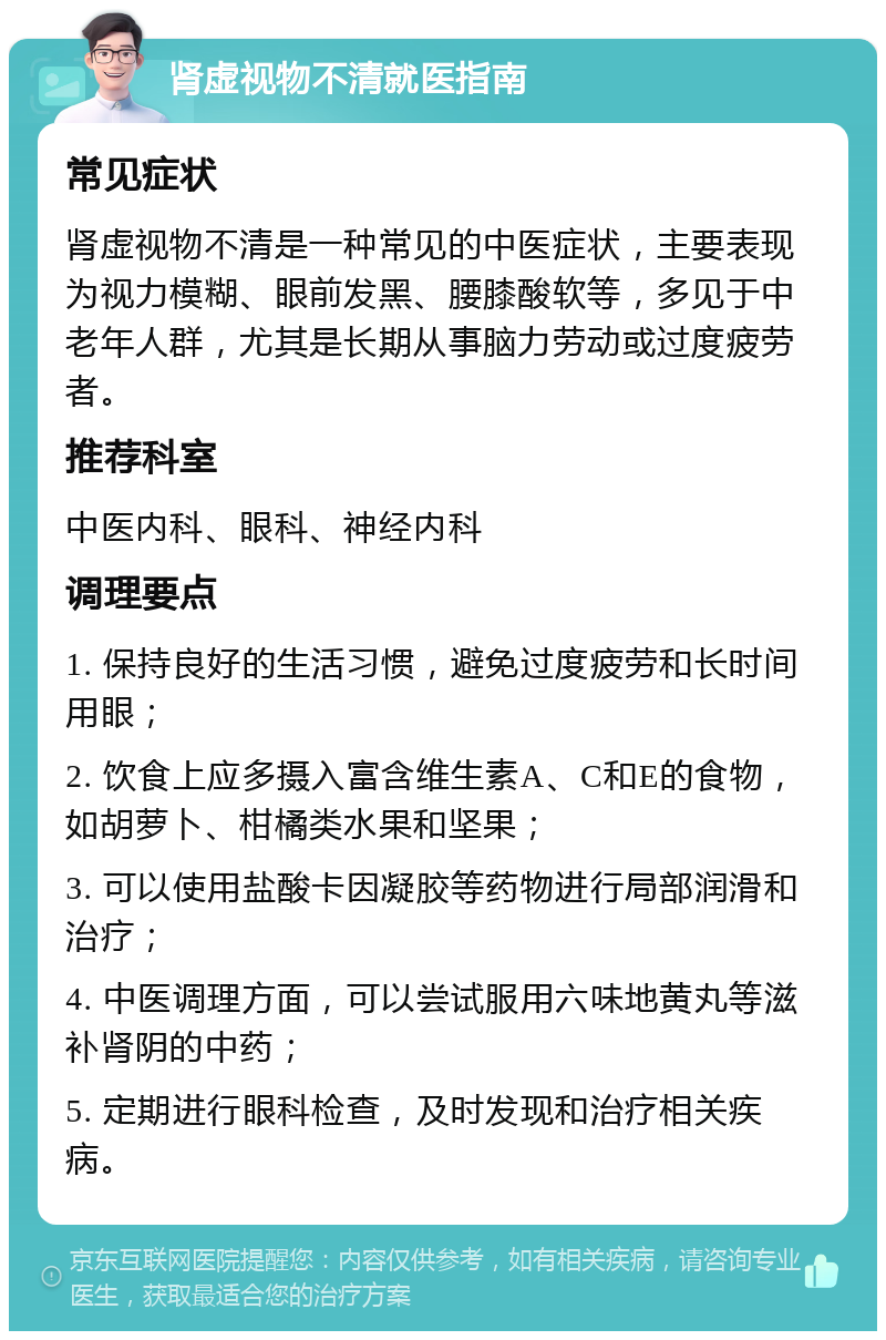 肾虚视物不清就医指南 常见症状 肾虚视物不清是一种常见的中医症状，主要表现为视力模糊、眼前发黑、腰膝酸软等，多见于中老年人群，尤其是长期从事脑力劳动或过度疲劳者。 推荐科室 中医内科、眼科、神经内科 调理要点 1. 保持良好的生活习惯，避免过度疲劳和长时间用眼； 2. 饮食上应多摄入富含维生素A、C和E的食物，如胡萝卜、柑橘类水果和坚果； 3. 可以使用盐酸卡因凝胶等药物进行局部润滑和治疗； 4. 中医调理方面，可以尝试服用六味地黄丸等滋补肾阴的中药； 5. 定期进行眼科检查，及时发现和治疗相关疾病。