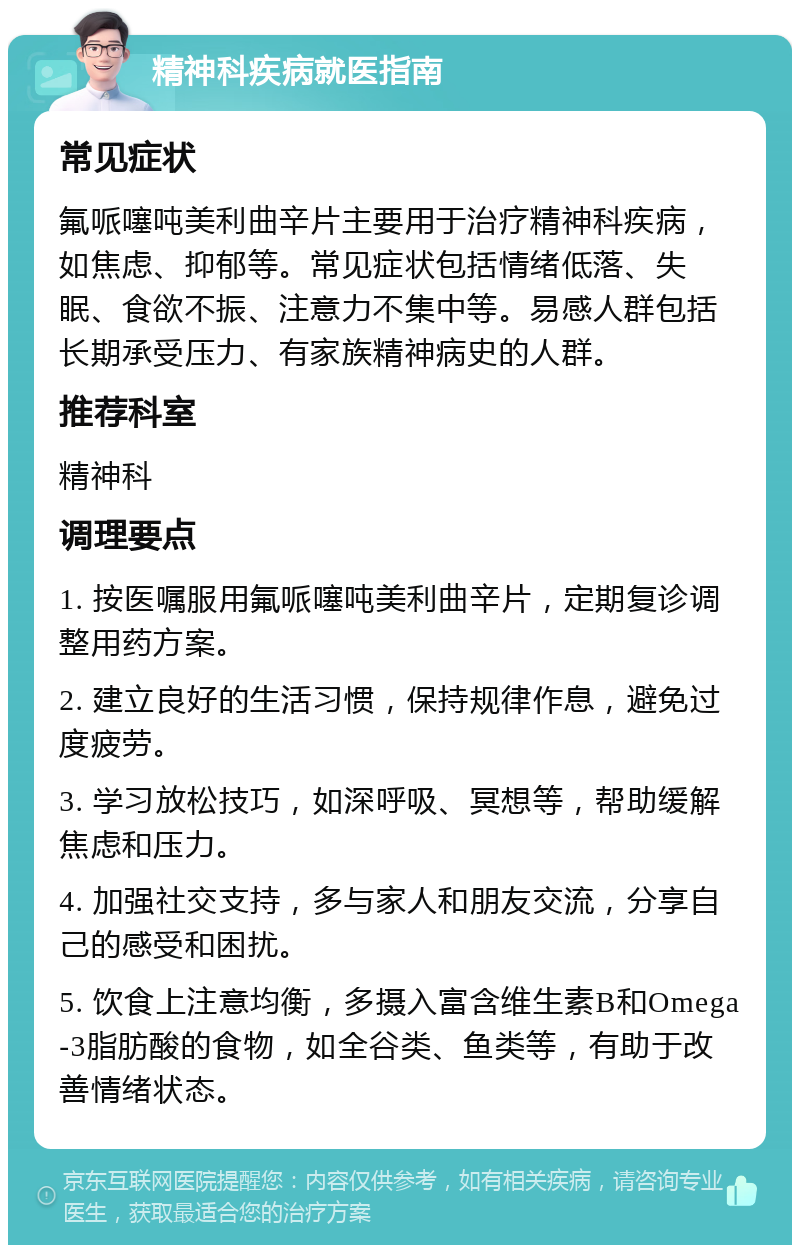 精神科疾病就医指南 常见症状 氟哌噻吨美利曲辛片主要用于治疗精神科疾病，如焦虑、抑郁等。常见症状包括情绪低落、失眠、食欲不振、注意力不集中等。易感人群包括长期承受压力、有家族精神病史的人群。 推荐科室 精神科 调理要点 1. 按医嘱服用氟哌噻吨美利曲辛片，定期复诊调整用药方案。 2. 建立良好的生活习惯，保持规律作息，避免过度疲劳。 3. 学习放松技巧，如深呼吸、冥想等，帮助缓解焦虑和压力。 4. 加强社交支持，多与家人和朋友交流，分享自己的感受和困扰。 5. 饮食上注意均衡，多摄入富含维生素B和Omega-3脂肪酸的食物，如全谷类、鱼类等，有助于改善情绪状态。