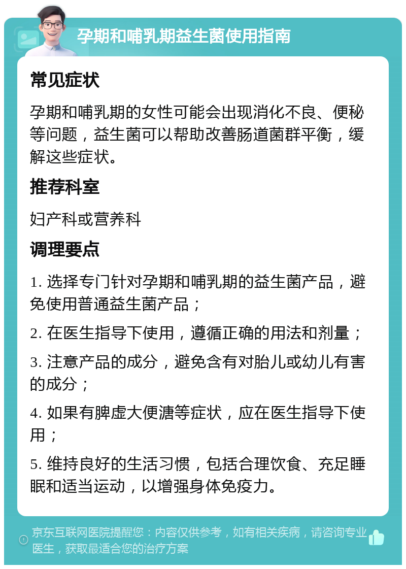 孕期和哺乳期益生菌使用指南 常见症状 孕期和哺乳期的女性可能会出现消化不良、便秘等问题，益生菌可以帮助改善肠道菌群平衡，缓解这些症状。 推荐科室 妇产科或营养科 调理要点 1. 选择专门针对孕期和哺乳期的益生菌产品，避免使用普通益生菌产品； 2. 在医生指导下使用，遵循正确的用法和剂量； 3. 注意产品的成分，避免含有对胎儿或幼儿有害的成分； 4. 如果有脾虚大便溏等症状，应在医生指导下使用； 5. 维持良好的生活习惯，包括合理饮食、充足睡眠和适当运动，以增强身体免疫力。