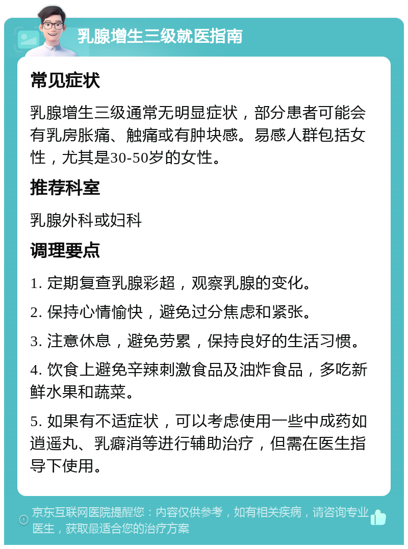 乳腺增生三级就医指南 常见症状 乳腺增生三级通常无明显症状，部分患者可能会有乳房胀痛、触痛或有肿块感。易感人群包括女性，尤其是30-50岁的女性。 推荐科室 乳腺外科或妇科 调理要点 1. 定期复查乳腺彩超，观察乳腺的变化。 2. 保持心情愉快，避免过分焦虑和紧张。 3. 注意休息，避免劳累，保持良好的生活习惯。 4. 饮食上避免辛辣刺激食品及油炸食品，多吃新鲜水果和蔬菜。 5. 如果有不适症状，可以考虑使用一些中成药如逍遥丸、乳癖消等进行辅助治疗，但需在医生指导下使用。