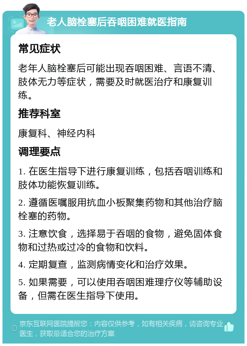 老人脑栓塞后吞咽困难就医指南 常见症状 老年人脑栓塞后可能出现吞咽困难、言语不清、肢体无力等症状，需要及时就医治疗和康复训练。 推荐科室 康复科、神经内科 调理要点 1. 在医生指导下进行康复训练，包括吞咽训练和肢体功能恢复训练。 2. 遵循医嘱服用抗血小板聚集药物和其他治疗脑栓塞的药物。 3. 注意饮食，选择易于吞咽的食物，避免固体食物和过热或过冷的食物和饮料。 4. 定期复查，监测病情变化和治疗效果。 5. 如果需要，可以使用吞咽困难理疗仪等辅助设备，但需在医生指导下使用。