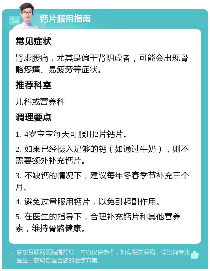 钙片服用指南 常见症状 肾虚腰痛，尤其是偏于肾阴虚者，可能会出现骨骼疼痛、易疲劳等症状。 推荐科室 儿科或营养科 调理要点 1. 4岁宝宝每天可服用2片钙片。 2. 如果已经摄入足够的钙（如通过牛奶），则不需要额外补充钙片。 3. 不缺钙的情况下，建议每年冬春季节补充三个月。 4. 避免过量服用钙片，以免引起副作用。 5. 在医生的指导下，合理补充钙片和其他营养素，维持骨骼健康。