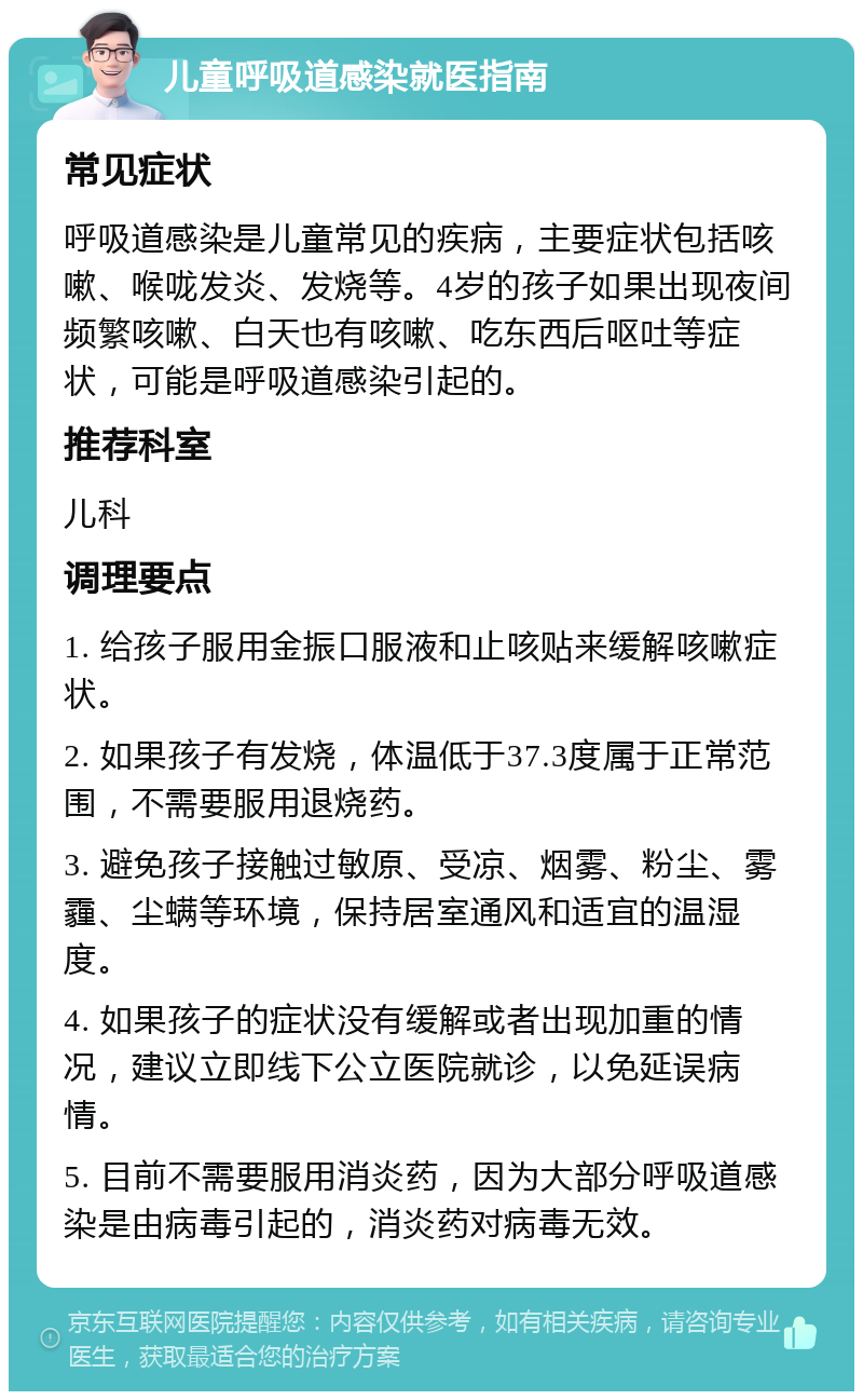 儿童呼吸道感染就医指南 常见症状 呼吸道感染是儿童常见的疾病，主要症状包括咳嗽、喉咙发炎、发烧等。4岁的孩子如果出现夜间频繁咳嗽、白天也有咳嗽、吃东西后呕吐等症状，可能是呼吸道感染引起的。 推荐科室 儿科 调理要点 1. 给孩子服用金振口服液和止咳贴来缓解咳嗽症状。 2. 如果孩子有发烧，体温低于37.3度属于正常范围，不需要服用退烧药。 3. 避免孩子接触过敏原、受凉、烟雾、粉尘、雾霾、尘螨等环境，保持居室通风和适宜的温湿度。 4. 如果孩子的症状没有缓解或者出现加重的情况，建议立即线下公立医院就诊，以免延误病情。 5. 目前不需要服用消炎药，因为大部分呼吸道感染是由病毒引起的，消炎药对病毒无效。