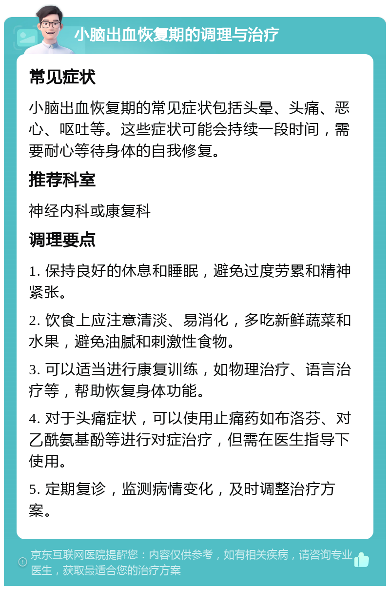 小脑出血恢复期的调理与治疗 常见症状 小脑出血恢复期的常见症状包括头晕、头痛、恶心、呕吐等。这些症状可能会持续一段时间，需要耐心等待身体的自我修复。 推荐科室 神经内科或康复科 调理要点 1. 保持良好的休息和睡眠，避免过度劳累和精神紧张。 2. 饮食上应注意清淡、易消化，多吃新鲜蔬菜和水果，避免油腻和刺激性食物。 3. 可以适当进行康复训练，如物理治疗、语言治疗等，帮助恢复身体功能。 4. 对于头痛症状，可以使用止痛药如布洛芬、对乙酰氨基酚等进行对症治疗，但需在医生指导下使用。 5. 定期复诊，监测病情变化，及时调整治疗方案。