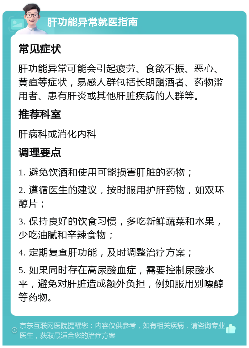 肝功能异常就医指南 常见症状 肝功能异常可能会引起疲劳、食欲不振、恶心、黄疸等症状，易感人群包括长期酗酒者、药物滥用者、患有肝炎或其他肝脏疾病的人群等。 推荐科室 肝病科或消化内科 调理要点 1. 避免饮酒和使用可能损害肝脏的药物； 2. 遵循医生的建议，按时服用护肝药物，如双环醇片； 3. 保持良好的饮食习惯，多吃新鲜蔬菜和水果，少吃油腻和辛辣食物； 4. 定期复查肝功能，及时调整治疗方案； 5. 如果同时存在高尿酸血症，需要控制尿酸水平，避免对肝脏造成额外负担，例如服用别嘌醇等药物。