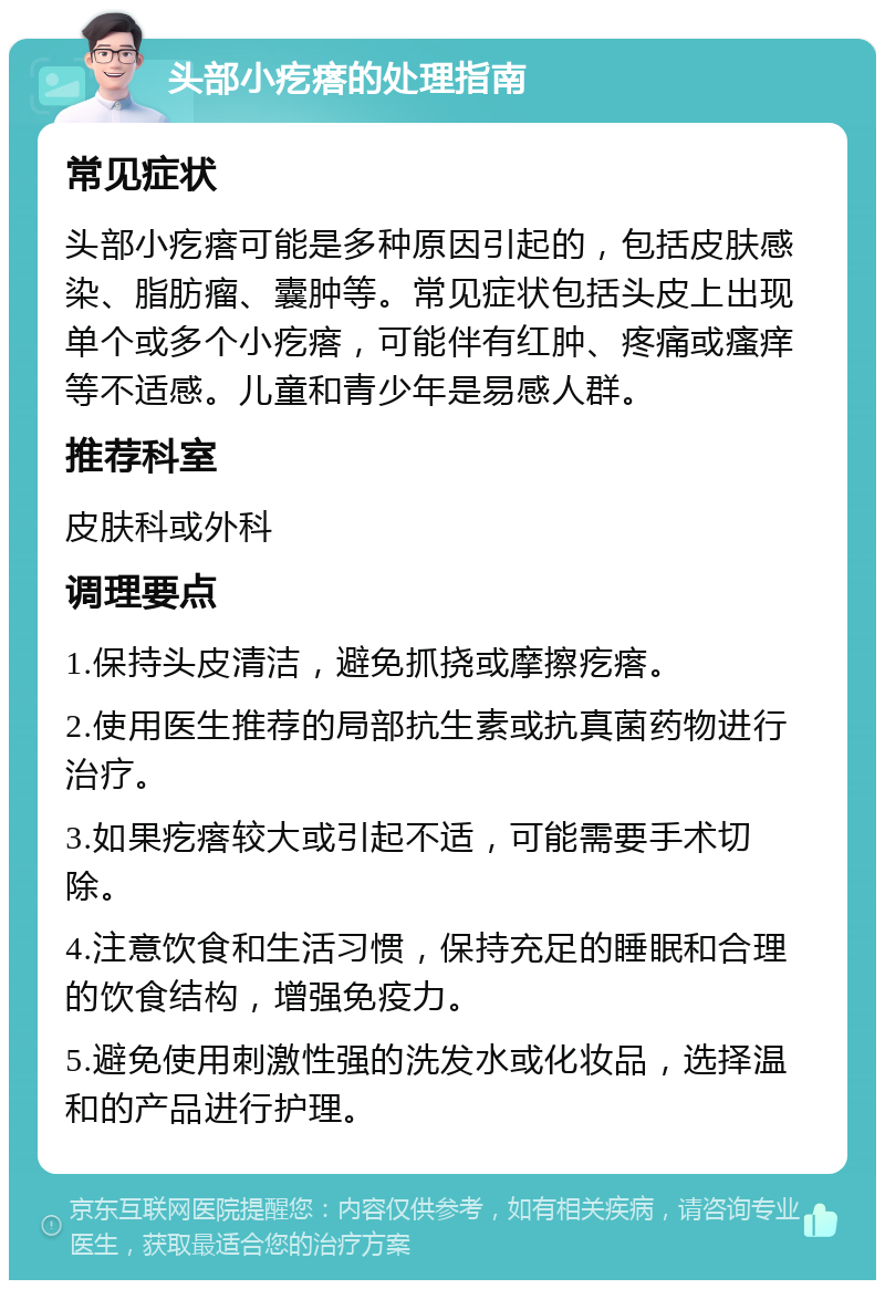 头部小疙瘩的处理指南 常见症状 头部小疙瘩可能是多种原因引起的，包括皮肤感染、脂肪瘤、囊肿等。常见症状包括头皮上出现单个或多个小疙瘩，可能伴有红肿、疼痛或瘙痒等不适感。儿童和青少年是易感人群。 推荐科室 皮肤科或外科 调理要点 1.保持头皮清洁，避免抓挠或摩擦疙瘩。 2.使用医生推荐的局部抗生素或抗真菌药物进行治疗。 3.如果疙瘩较大或引起不适，可能需要手术切除。 4.注意饮食和生活习惯，保持充足的睡眠和合理的饮食结构，增强免疫力。 5.避免使用刺激性强的洗发水或化妆品，选择温和的产品进行护理。