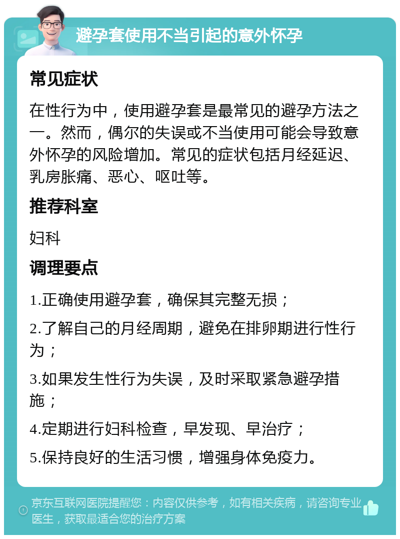 避孕套使用不当引起的意外怀孕 常见症状 在性行为中，使用避孕套是最常见的避孕方法之一。然而，偶尔的失误或不当使用可能会导致意外怀孕的风险增加。常见的症状包括月经延迟、乳房胀痛、恶心、呕吐等。 推荐科室 妇科 调理要点 1.正确使用避孕套，确保其完整无损； 2.了解自己的月经周期，避免在排卵期进行性行为； 3.如果发生性行为失误，及时采取紧急避孕措施； 4.定期进行妇科检查，早发现、早治疗； 5.保持良好的生活习惯，增强身体免疫力。