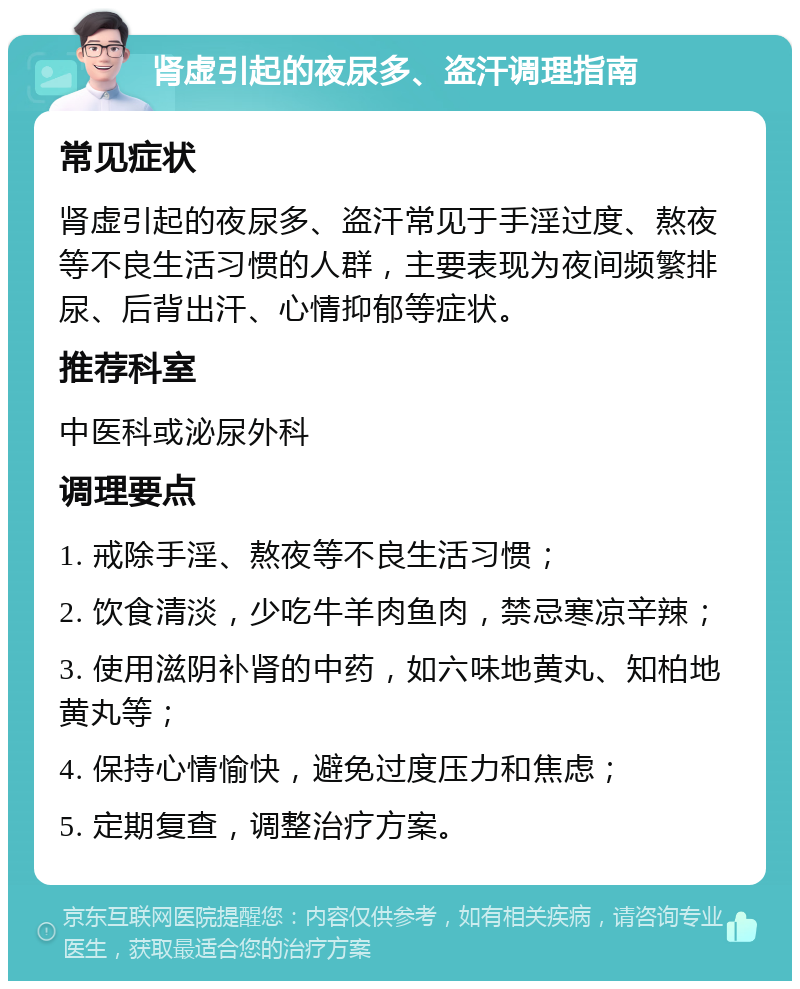 肾虚引起的夜尿多、盗汗调理指南 常见症状 肾虚引起的夜尿多、盗汗常见于手淫过度、熬夜等不良生活习惯的人群，主要表现为夜间频繁排尿、后背出汗、心情抑郁等症状。 推荐科室 中医科或泌尿外科 调理要点 1. 戒除手淫、熬夜等不良生活习惯； 2. 饮食清淡，少吃牛羊肉鱼肉，禁忌寒凉辛辣； 3. 使用滋阴补肾的中药，如六味地黄丸、知柏地黄丸等； 4. 保持心情愉快，避免过度压力和焦虑； 5. 定期复查，调整治疗方案。