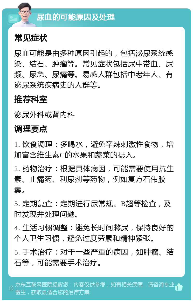 尿血的可能原因及处理 常见症状 尿血可能是由多种原因引起的，包括泌尿系统感染、结石、肿瘤等。常见症状包括尿中带血、尿频、尿急、尿痛等。易感人群包括中老年人、有泌尿系统疾病史的人群等。 推荐科室 泌尿外科或肾内科 调理要点 1. 饮食调理：多喝水，避免辛辣刺激性食物，增加富含维生素C的水果和蔬菜的摄入。 2. 药物治疗：根据具体病因，可能需要使用抗生素、止痛药、利尿剂等药物，例如复方石伟胶囊。 3. 定期复查：定期进行尿常规、B超等检查，及时发现并处理问题。 4. 生活习惯调整：避免长时间憋尿，保持良好的个人卫生习惯，避免过度劳累和精神紧张。 5. 手术治疗：对于一些严重的病因，如肿瘤、结石等，可能需要手术治疗。