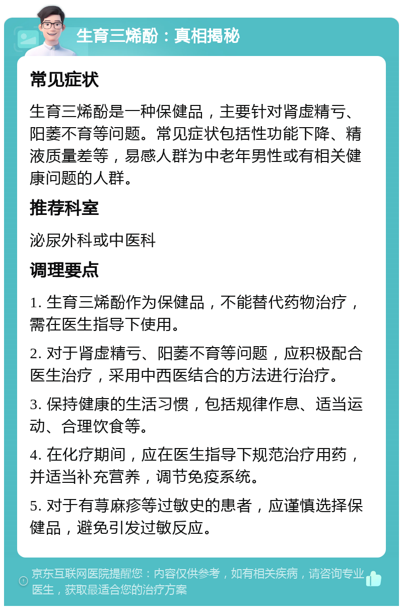 生育三烯酚：真相揭秘 常见症状 生育三烯酚是一种保健品，主要针对肾虚精亏、阳萎不育等问题。常见症状包括性功能下降、精液质量差等，易感人群为中老年男性或有相关健康问题的人群。 推荐科室 泌尿外科或中医科 调理要点 1. 生育三烯酚作为保健品，不能替代药物治疗，需在医生指导下使用。 2. 对于肾虚精亏、阳萎不育等问题，应积极配合医生治疗，采用中西医结合的方法进行治疗。 3. 保持健康的生活习惯，包括规律作息、适当运动、合理饮食等。 4. 在化疗期间，应在医生指导下规范治疗用药，并适当补充营养，调节免疫系统。 5. 对于有荨麻疹等过敏史的患者，应谨慎选择保健品，避免引发过敏反应。