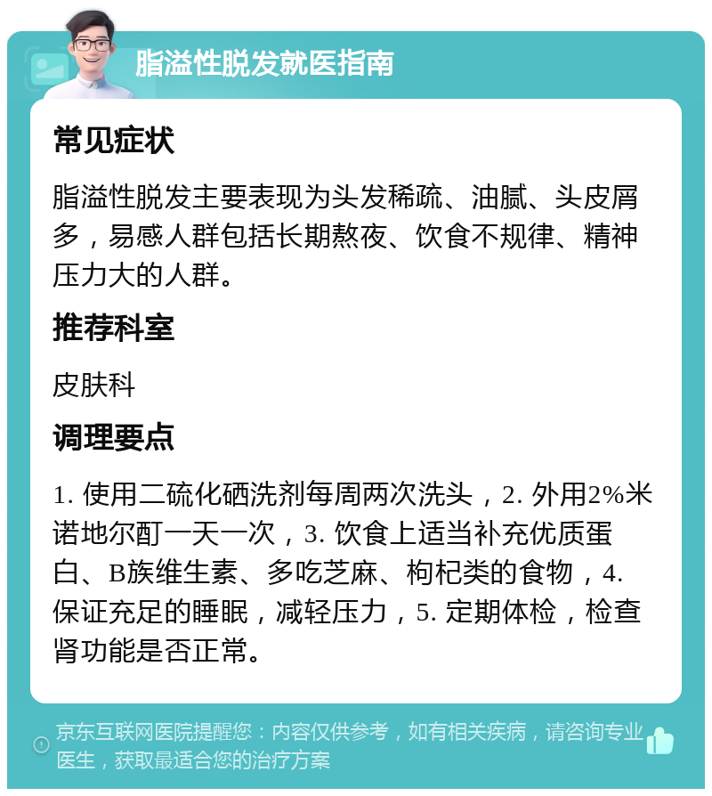 脂溢性脱发就医指南 常见症状 脂溢性脱发主要表现为头发稀疏、油腻、头皮屑多，易感人群包括长期熬夜、饮食不规律、精神压力大的人群。 推荐科室 皮肤科 调理要点 1. 使用二硫化硒洗剂每周两次洗头，2. 外用2%米诺地尔酊一天一次，3. 饮食上适当补充优质蛋白、B族维生素、多吃芝麻、枸杞类的食物，4. 保证充足的睡眠，减轻压力，5. 定期体检，检查肾功能是否正常。