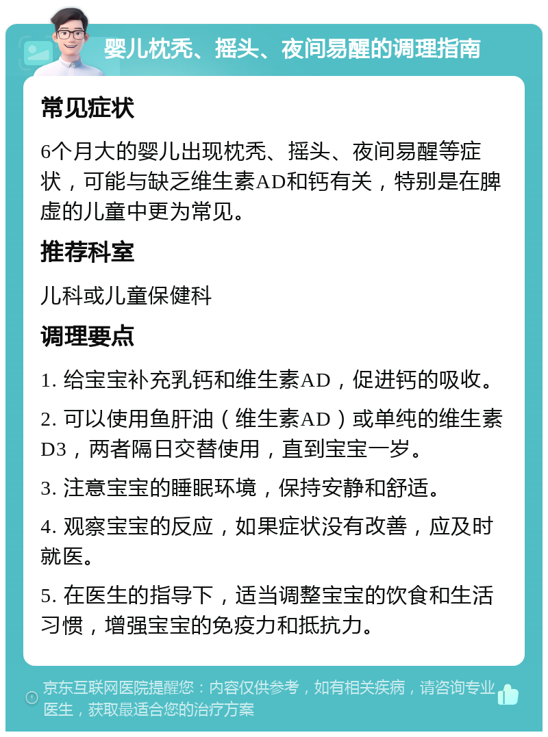 婴儿枕秃、摇头、夜间易醒的调理指南 常见症状 6个月大的婴儿出现枕秃、摇头、夜间易醒等症状，可能与缺乏维生素AD和钙有关，特别是在脾虚的儿童中更为常见。 推荐科室 儿科或儿童保健科 调理要点 1. 给宝宝补充乳钙和维生素AD，促进钙的吸收。 2. 可以使用鱼肝油（维生素AD）或单纯的维生素D3，两者隔日交替使用，直到宝宝一岁。 3. 注意宝宝的睡眠环境，保持安静和舒适。 4. 观察宝宝的反应，如果症状没有改善，应及时就医。 5. 在医生的指导下，适当调整宝宝的饮食和生活习惯，增强宝宝的免疫力和抵抗力。