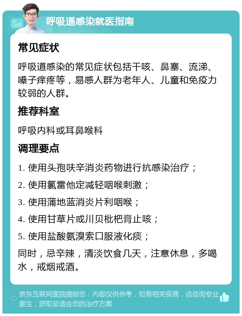 呼吸道感染就医指南 常见症状 呼吸道感染的常见症状包括干咳、鼻塞、流涕、嗓子痒疼等，易感人群为老年人、儿童和免疫力较弱的人群。 推荐科室 呼吸内科或耳鼻喉科 调理要点 1. 使用头孢呋辛消炎药物进行抗感染治疗； 2. 使用氯雷他定减轻咽喉刺激； 3. 使用蒲地蓝消炎片利咽喉； 4. 使用甘草片或川贝枇杷膏止咳； 5. 使用盐酸氨溴索口服液化痰； 同时，忌辛辣，清淡饮食几天，注意休息，多喝水，戒烟戒酒。