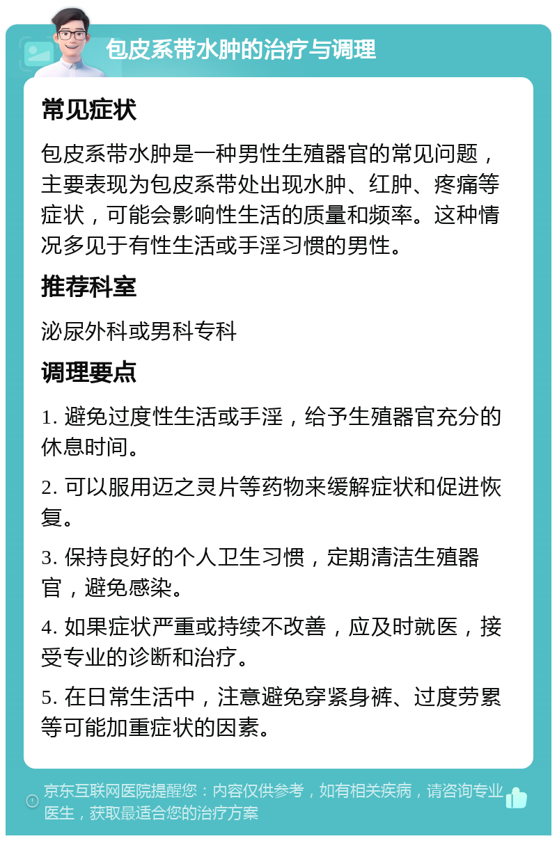 包皮系带水肿的治疗与调理 常见症状 包皮系带水肿是一种男性生殖器官的常见问题，主要表现为包皮系带处出现水肿、红肿、疼痛等症状，可能会影响性生活的质量和频率。这种情况多见于有性生活或手淫习惯的男性。 推荐科室 泌尿外科或男科专科 调理要点 1. 避免过度性生活或手淫，给予生殖器官充分的休息时间。 2. 可以服用迈之灵片等药物来缓解症状和促进恢复。 3. 保持良好的个人卫生习惯，定期清洁生殖器官，避免感染。 4. 如果症状严重或持续不改善，应及时就医，接受专业的诊断和治疗。 5. 在日常生活中，注意避免穿紧身裤、过度劳累等可能加重症状的因素。