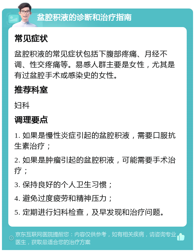 盆腔积液的诊断和治疗指南 常见症状 盆腔积液的常见症状包括下腹部疼痛、月经不调、性交疼痛等。易感人群主要是女性，尤其是有过盆腔手术或感染史的女性。 推荐科室 妇科 调理要点 1. 如果是慢性炎症引起的盆腔积液，需要口服抗生素治疗； 2. 如果是肿瘤引起的盆腔积液，可能需要手术治疗； 3. 保持良好的个人卫生习惯； 4. 避免过度疲劳和精神压力； 5. 定期进行妇科检查，及早发现和治疗问题。