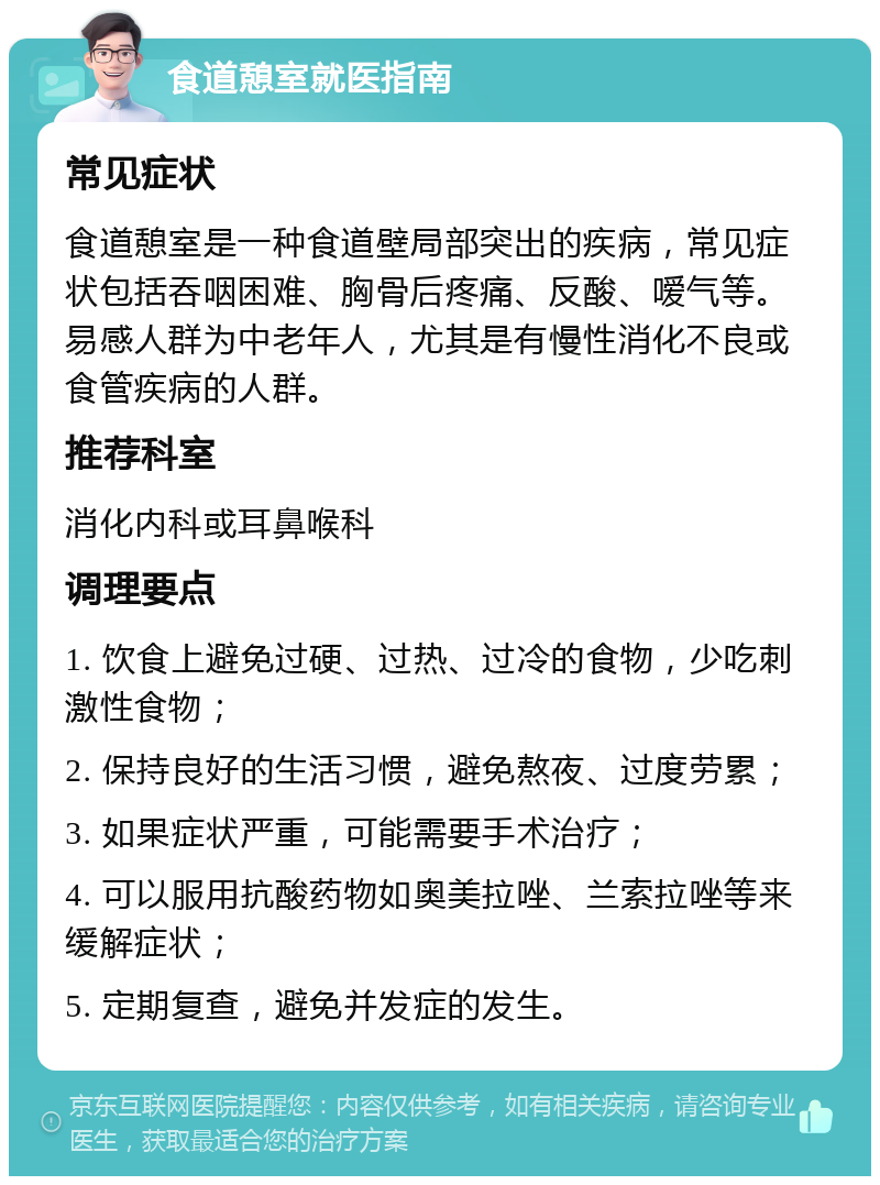 食道憩室就医指南 常见症状 食道憩室是一种食道壁局部突出的疾病，常见症状包括吞咽困难、胸骨后疼痛、反酸、嗳气等。易感人群为中老年人，尤其是有慢性消化不良或食管疾病的人群。 推荐科室 消化内科或耳鼻喉科 调理要点 1. 饮食上避免过硬、过热、过冷的食物，少吃刺激性食物； 2. 保持良好的生活习惯，避免熬夜、过度劳累； 3. 如果症状严重，可能需要手术治疗； 4. 可以服用抗酸药物如奥美拉唑、兰索拉唑等来缓解症状； 5. 定期复查，避免并发症的发生。