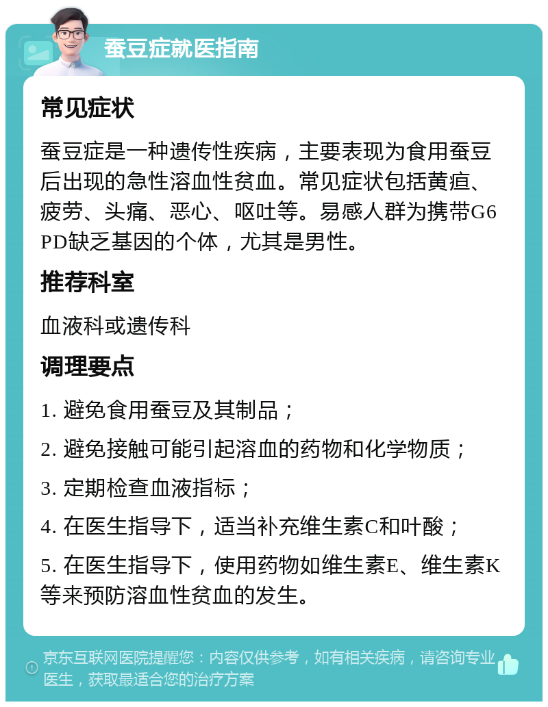 蚕豆症就医指南 常见症状 蚕豆症是一种遗传性疾病，主要表现为食用蚕豆后出现的急性溶血性贫血。常见症状包括黄疸、疲劳、头痛、恶心、呕吐等。易感人群为携带G6PD缺乏基因的个体，尤其是男性。 推荐科室 血液科或遗传科 调理要点 1. 避免食用蚕豆及其制品； 2. 避免接触可能引起溶血的药物和化学物质； 3. 定期检查血液指标； 4. 在医生指导下，适当补充维生素C和叶酸； 5. 在医生指导下，使用药物如维生素E、维生素K等来预防溶血性贫血的发生。