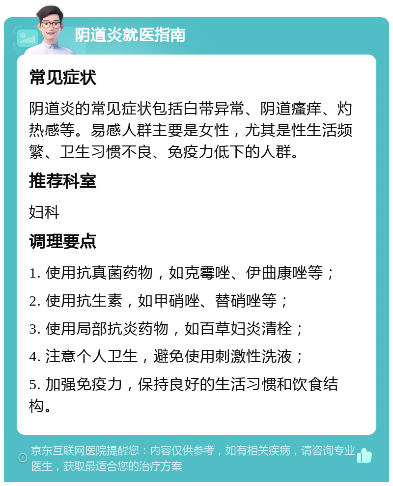 阴道炎就医指南 常见症状 阴道炎的常见症状包括白带异常、阴道瘙痒、灼热感等。易感人群主要是女性，尤其是性生活频繁、卫生习惯不良、免疫力低下的人群。 推荐科室 妇科 调理要点 1. 使用抗真菌药物，如克霉唑、伊曲康唑等； 2. 使用抗生素，如甲硝唑、替硝唑等； 3. 使用局部抗炎药物，如百草妇炎清栓； 4. 注意个人卫生，避免使用刺激性洗液； 5. 加强免疫力，保持良好的生活习惯和饮食结构。