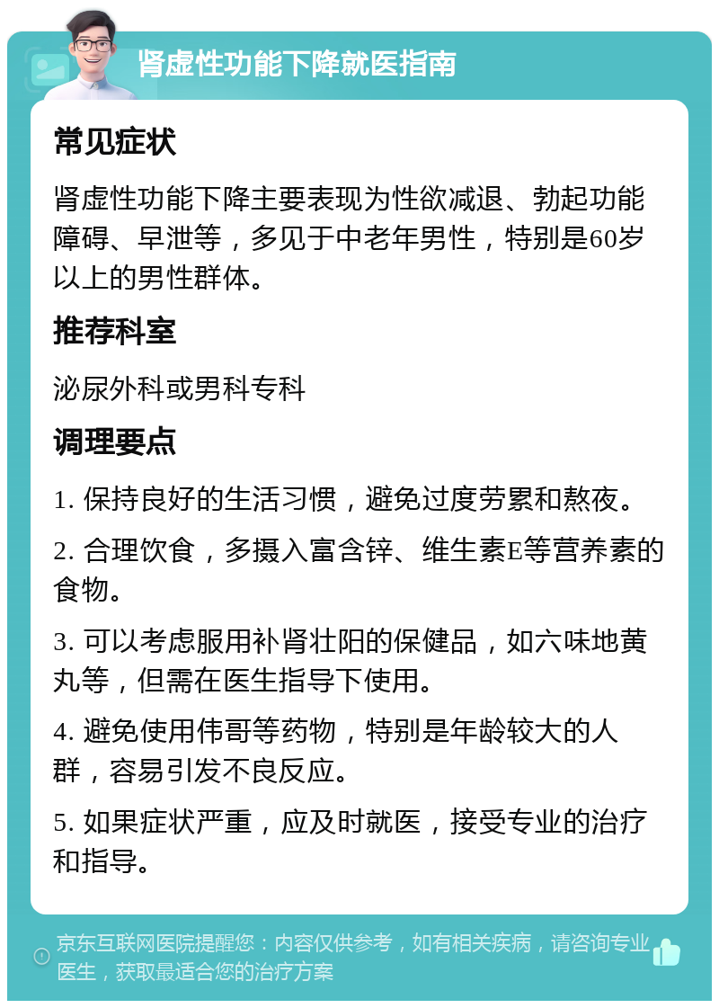 肾虚性功能下降就医指南 常见症状 肾虚性功能下降主要表现为性欲减退、勃起功能障碍、早泄等，多见于中老年男性，特别是60岁以上的男性群体。 推荐科室 泌尿外科或男科专科 调理要点 1. 保持良好的生活习惯，避免过度劳累和熬夜。 2. 合理饮食，多摄入富含锌、维生素E等营养素的食物。 3. 可以考虑服用补肾壮阳的保健品，如六味地黄丸等，但需在医生指导下使用。 4. 避免使用伟哥等药物，特别是年龄较大的人群，容易引发不良反应。 5. 如果症状严重，应及时就医，接受专业的治疗和指导。