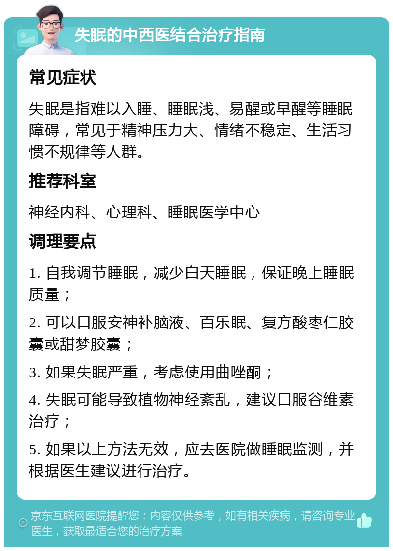 失眠的中西医结合治疗指南 常见症状 失眠是指难以入睡、睡眠浅、易醒或早醒等睡眠障碍，常见于精神压力大、情绪不稳定、生活习惯不规律等人群。 推荐科室 神经内科、心理科、睡眠医学中心 调理要点 1. 自我调节睡眠，减少白天睡眠，保证晚上睡眠质量； 2. 可以口服安神补脑液、百乐眠、复方酸枣仁胶囊或甜梦胶囊； 3. 如果失眠严重，考虑使用曲唑酮； 4. 失眠可能导致植物神经紊乱，建议口服谷维素治疗； 5. 如果以上方法无效，应去医院做睡眠监测，并根据医生建议进行治疗。